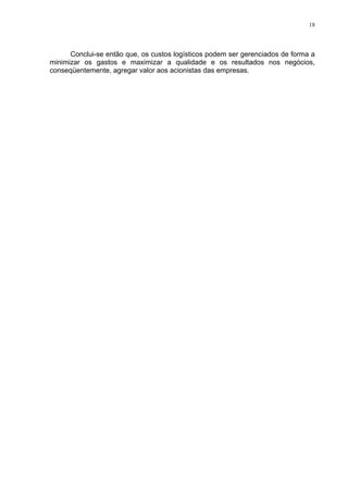 18




      Conclui-se então que, os custos logísticos podem ser gerenciados de forma a
minimizar os gastos e maximizar a qualidade e os resultados nos negócios,
conseqüentemente, agregar valor aos acionistas das empresas.
 