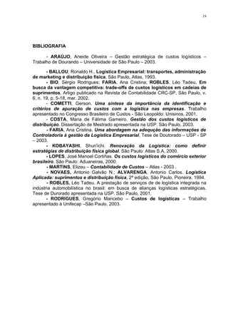 19




BIBLIOGRAFIA

      - ARAÚJO, Aneide Oliveira – Gestão estratégica de custos logísticos –
Trabalho de Dourando – Universidade de São Paulo – 2003.

       - BALLOU, Ronaldo H., Logística Empresarial: transportes, administração
de marketing e distribuição física, São Paulo, Atlas, 1993.
       - BIO, Sérgio Rodrigues; FARIA, Ana Cristina; ROBLES, Léo Tadeu, Em
busca da vantagem competitiva: trade-offs de custos logísticos em cadeias de
suprimentos. Artigo publicado na Revista de Contabilidade CRC-SP, São Paulo, v.
6, n. 19, p. 5-18, mar. 2002.
       - COMETTI, Gerson. Uma síntese da importância da identificação e
critérios de apuração de custos com a logística nas empresas. Trabalho
apresentado no Congresso Brasileiro de Custos - São Leopoldo: Unisinos, 2001.
       - COSTA, Maria de Fátima Gameiro. Gestão dos custos logísticos de
distribuiçào. Dissertação de Mestrado apresentada na USP. São Paulo, 2003.
       - FARIA, Ana Cristina. Uma abordagem na adequção das informações de
Controladoria à gestão da Logística Empresarial, Tese de Doutorado – USP - SP
– 2003.
       - KOBAYASHI, Shun'ichi. Renovação da Logística: como definir
estratégias de distribuição física global. São Paulo: Atlas S.A, 2000.
       - LOPES, José Manoel Cortiñas. Os custos logísticos do comércio exterior
brasileiro. São Paulo: Aduaneiras, 2000.
       - MARTINS, Elizeu – Contabilidade de Custos – Atlas - 2003 .
       - NOVAES, Antonio Galvão N.; ALVARENGA, Antonio Carlos. Logística
Aplicada: suprimentos e distribuição física, 2ª edição, São Paulo, Pioneira, 1994.
       - ROBLES, Léo Tadeu. A prestação de serviços de de logística integrada na
indústria automobilística no brasil: em busca de alianças logísticas estratégicas.
Tese de Durorado apresentada na USP. São Paulo, 2001.
       - RODRIGUES, Gregório Mancebo – Custos de logísticas – Trabalho
apresentado à Unifecap –São Paulo, 2003.
 