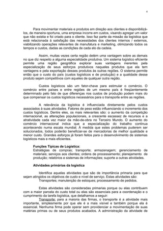 4




        Para movimentar materiais e produtos em direção aos clientes e disponibilizá-
los, de maneira oportuna, uma empresa incorre em custos, visando agregar um valor
que não existia e foi criado para o cliente. Isso faz parte da missão da logística que
está relacionada à satisfação das necessidades dos clientes internos / externos,
viabilizando operações relevantes de manufatura e marketing, otimizando todos os
tempos e custos, dadas as condições de cada elo da cadeia.

           Assim, muitas vezes certa região detém uma vantagem sobre as demais
no que diz respeito a alguma especialidade produtiva. Um sistema logístico eficiente
permite uma região geográfica explorar suas vantagens inerentes pela
especialização de seus esforços produtivos naqueles produtos que ela tem
vantagens e pela exportação desses produtos às outras regiões. O sistema permite
então que o custo do país (custos logísticos e de produção) e a qualidade desse
produto sejam competitivos com aqueles de qualquer outra região.

          Custos logísticos são um fator-chave para estimular o comércio. O
comércio entre países e entre regiões de um mesmo país é freqüentemente
determinado pelo fato de que diferenças nos custos de produção podem mais do
que compensar os custos logísticos necessários para o transporte entre as regiões.

           A relevância da logística é influenciada diretamente pelos custos
associados à suas atividades. Fatores de peso estão influenciando o incremento dos
custos logísticos. Dentre eles, os mais relevantes são: o aumento da competição
internacional, as alterações populacionais, a crescente escassez de recursos e a
atratividade cada vez maior da mão-de-obra no Terceiro Mundo. O aumento do
comércio internacional indica que a especialização do trabalho continua
acontecendo numa escala mundial. À medida que estes problemas puderem ser
solucionados, todos poderão beneficiar-se de mercadorias de melhor qualidade e
menor custo. Grandes esforços já foram feitos para o desenvolvimento de sistemas
logísticos mais e mais eficientes.

      Funções Típicas de Logística:
      Estratégias de compras; transporte; armazenagem; gerenciamento de
      materiais; serviços aos clientes; ordens de processamento; planejamento de
      produção; relatórios e sistemas de informações; suporte a outras atividades.

      Atividades primárias da logística

          Identifica aquelas atividades que são de importância primaria para que
sejam atingidos os objetivos de custo e nível de serviço. Estas atividades são:
          Transportes; manutenção de estoques; processamento de pedidos.

           Estas atividades são consideradas primarias porque ou elas contribuem
com a maior parcela do custo total ou elas são essenciais para a coordenação e o
cumprimento da tarefa logística, que detalhamos a seguir:
           Transporte: para a maioria das firmas, o transporte é a atividade mais
importante, simplesmente por que ele é a mais visível e também porque ela é
essencial. Nenhuma firma pode operar sem providenciar a movimentação de suas
matérias primas ou de seus produtos acabados. A administração da atividade de
 