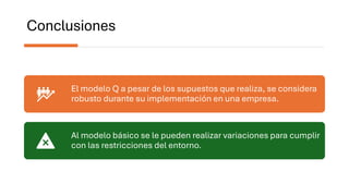 Conclusiones
El modelo Q a pesar de los supuestos que realiza, se considera
robusto durante su implementación en una empresa.
Al modelo básico se le pueden realizar variaciones para cumplir
con las restricciones del entorno.
 