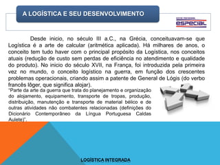 A LOGÍSTICA E SEU DESENVOLVIMENTO
LOGÍSTICA INTEGRADA
Desde inicio, no século III a.C., na Grécia, conceituavam-se que
Logística é a arte de calcular (aritmética aplicada). Há milhares de anos, o
conceito tem tudo haver com o principal propósito da Logística, nos conceitos
atuais (redução de custo sem perdas de eficiência no atendimento e qualidade
do produto). No inicio do século XVII, na França, foi introduzida pela primeira
vez no mundo, o conceito logístico na guerra, em função dos crescentes
problemas operacionais, criando assim a patente de General de Lógis (do verbo
francês lôger, que significa alojar).
“Parte da arte da guerra que trata do planejamento e organização
do alojamento, equipamento, transporte de tropas, produção,
distribuição, manutenção e transporte de material bélico e de
outras atividades não combatentes relacionadas (definições do
Dicionário Contemporâneo da Língua Portuguesa Caldas
Aulete)”.
 