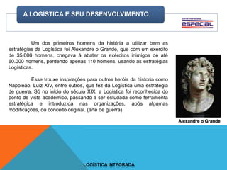 A LOGÍSTICA E SEU DESENVOLVIMENTO
LOGÍSTICA INTEGRADA
Um dos primeiros homens da história a utilizar bem as
estratégias da Logística foi Alexandre o Grande, que com um exercito
de 35.000 homens, chegava á abater os exércitos inimigos de até
60.000 homens, perdendo apenas 110 homens, usando as estratégias
Logísticas.
Esse trouxe inspirações para outros heróis da historia como
Napoleão, Luiz XIV, entre outros, que fez da Logística uma estratégia
de guerra. Só no inicio do século XIX, a Logística foi reconhecida do
ponto de vista acadêmico, passando a ser estudada como ferramenta
estratégica e introduzida nas organizações, após algumas
modificações, do conceito original. (arte de guerra).
Alexandre o Grande
 