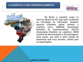 A LOGÍSTICA E SEU DESENVOLVIMENTO
LOGÍSTICA INTEGRADA
No Brasil, a Logística surgiu no
inicio da década de 80, logo após a explosão
da Tecnologia da Informação. Surgiram
algumas entidades dando enfoque a
Logística como: ASBRAS (Associação
Brasileira de Supermercados), ASLOG
(Associação Brasileira de Logística), IMAM
(Instituto de Movimentação e Armazenagem),
entre outras, que tinha a difícil missão de
disseminar este novo conceito, voltado para
as organizações.
 