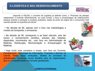 A LOGÍSTICA E SEU DESENVOLVIMENTO
LOGÍSTICA INTEGRADA
Segundo á ASLOG, o conceito de Logística já definido como, o “Processo de planejar,
implementar e controlar eficientemente, ao custo correto, o fluxo e armazenagem de matéria-prima,
estoque durante a produção e produtos acabados, desde do ponto de origem até o consumidor final,
visando atender os requisitos do cliente.”
• Na década de 80, apenas com o foco nas metodologias e
modais de transportar, e armazenar.
• Na década de 90, começaram a se fazer cálculos, pois daí
iniciou o conhecimento cientifico, estudos das relações,
dispersões, movimentos etc., com foco em Administração de
Matérias, Distribuição, Movimentação e Armazenagem de
Matérias.
• Hoje muito mais complexo e amplo, com foco em Controle,
Planejamento, Tecnologia da Informação, Finanças e Serviço ao
Cliente. Todas essas evoluções, aliadas ao processo de
globalização, trouxeram novos desafios para as organizações,
que é a competitividade no mercado globalizado.
 