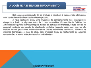 Daí surge á necessidade de se produzir e distribuir á custos mais adequados,
sem perda de eficiências e qualidades do produto.
A nova realidade exigiu uma mudança de comportamento nas organizações,
chegando a fusão de algumas, como foi o caso da AmBev (Companhia de Bebidas das
Américas) que juntou as três principais marcas de cervejas do mercado, e tudo isso só foi
possível mediante ao estudo de viabilidade Logística, fazendo assim com que as três
marcas fossem produzidas em unidade fabris únicas espalhadas pelo Brasil, utilizando as
mesmas tecnologias e mão de obra, este processo levou ao fechamento de algumas
unidades fabris e uma seleção natural da mão-de-obra.
A LOGÍSTICA E SEU DESENVOLVIMENTO
LOGÍSTICA INTEGRADA
 
