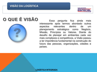 VISÃO DA LOGÍSTICA
LOGÍSTICA INTEGRADA
Essa pergunta fica ainda mais
interessante após termos abordado outros
aspectos relevantes dentro de um
planejamento estratégico como Negócio,
Missão, Princípios ou Valores. Diante do
desafio de planejar em ambientes cada vez
mais complexos e competitivos, a Visão passou
a ter importância fundamental na construção do
futuro das pessoas, organizações, cidades e
países.
 