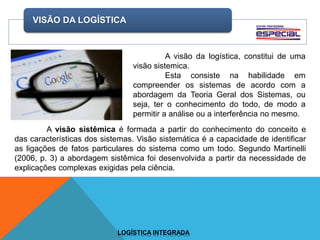 VISÃO DA LOGÍSTICA
LOGÍSTICA INTEGRADA
A visão da logística, constitui de uma
visão sistemica.
Esta consiste na habilidade em
compreender os sistemas de acordo com a
abordagem da Teoria Geral dos Sistemas, ou
seja, ter o conhecimento do todo, de modo a
permitir a análise ou a interferência no mesmo.
A visão sistêmica é formada a partir do conhecimento do conceito e
das características dos sistemas. Visão sistemática é a capacidade de identificar
as ligações de fatos particulares do sistema como um todo. Segundo Martinelli
(2006, p. 3) a abordagem sistêmica foi desenvolvida a partir da necessidade de
explicações complexas exigidas pela ciência.
 