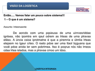 VISÃO DA LOGÍSTICA
LOGÍSTICA INTEGRADA
Assunto: Inteersasnte
De aorcdo com uma pqsieusa de uma uinrvesriddae
ignlsea, não ipomtra em qaul odrem as lrteas de uma plravaa
etãso. A úncia csioa iprotmatne é que a piremria e útmlia lrteas
etejasm no lgaur crteo. O rseto pdoe ser uma ttaol bçguana que
vcoê pdoe anida ler sem pobrlmea. Itso é poqrue nós não lmeos
cdaa lrtea isladoa, mas a plravaa cmoo um tdoo.
 