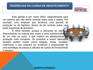 TENDÊNCIAS DA CADEIA DE ABASTECIMENTO
LOGÍSTICA INTEGRADA
Esta gestão é por vezes difícil, especialmente para
um sistema que não tenha controle sobre toda a cadeia. Por
exemplo, uma empresa que terceiriza uma parcela da
produção ou da logística, deixou de ter controle sobre uma
parte importante do processo.
É difícil também porque a demanda do cliente é
desconhecida na maioria das vezes e varia substancialmente
de um mês ao outro, o que implica um planejamento da
produção mais complexo. Os produtos a serem fabricados
também podem mudar (nova estação, moda, modelos,
melhorias), o que colocará em evidência a necessidade de
uma estratégia de preços e cálculos de custos de fornecimento
e estoque.
 