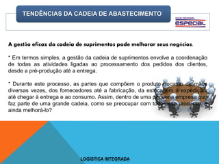 TENDÊNCIAS DA CADEIA DE ABASTECIMENTO
LOGÍSTICA INTEGRADA
A gestão eficaz da cadeia de suprimentos pode melhorar seus negócios.
* Em termos simples, a gestão da cadeia de suprimentos envolve a coordenação
de todas as atividades ligadas ao processamento dos pedidos dos clientes,
desde a pré-produção até a entrega.
* Durante este processo, as partes que compõem o produto trocarão de mãos
diversas vezes, dos fornecedores até a fabricação, da estocagem à expedição,
até chegar à entrega e ao consumo. Assim, dentro de uma pequena empresa que
faz parte de uma grande cadeia, como se preocupar com todo esse processo, e
ainda melhorá-lo?
 