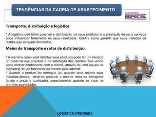 TENDÊNCIAS DA CADEIA DE ABASTECIMENTO
LOGÍSTICA INTEGRADA
Transporte, distribuição e logística
* A logística que torna possível a distribuição de seus produtos e a prestação de seus serviços
pode influenciar fortemente os seus resultados. Confira como garantir que seus métodos de
distribuição estejam otimizados:
Meios de transporte e rotas de distribuição
* A maneira como você distribui seus produtos pode ter um impacto
no custo da sua empresa e na satisfação dos clientes. Sua venda
pode ocorrer diretamente com o cliente, através de uma equipe de
marketing de um fabricante ou mesmo pela internet.
* Quando o produto for entregue (ou quando você recebe suas
matérias-primas), deve-se procurar o melhor meio de transporte
(custo x prazo x qualidade), especialmente quando se tratar de
grandes quantidades.
 