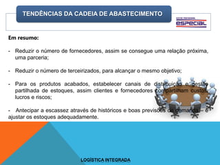TENDÊNCIAS DA CADEIA DE ABASTECIMENTO
LOGÍSTICA INTEGRADA
Em resumo:
- Reduzir o número de fornecedores, assim se consegue uma relação próxima,
uma parceria;
- Reduzir o número de terceirizados, para alcançar o mesmo objetivo;
- Para os produtos acabados, estabelecer canais de distribuição e gestão
partilhada de estoques, assim clientes e fornecedores compartilham custos,
lucros e riscos;
- Antecipar a escassez através de históricos e boas previsões de demanda – e
ajustar os estoques adequadamente.
 