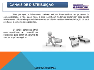 CANAIS DE DISTRIBUIÇÃO
Mas por que os fabricantes preferem colocar intermediários no processo de
comercialização e não fazem todo o ciclo sozinhos? Podemos esclarecer esta dúvida
analisando a dificuldade que os fabricantes teriam de em realizar a comercialização de seus
produtos, e somente seus produtos.
O varejo consegue atrair
uma quantidade de consumidores
suficientes para gerar um volume de
vendas e gerir o negócio.
LOGÍSTICA INTEGRADA
 