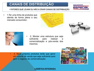 • FATORES QUE LEVAM OU NÃO A CRIAR CANAIS DE DISTRIBUIÇÃO
CANAIS DE DISTRIBUIÇÃO
• 1.Ter uma linha de produtos que
atenda de forma plena o seu
mercado consumidor;
• 2. Montar uma estrutura que seja
suficiente para realizar a
comercialização e pós-venda dos
mesmos;
• 3. Seus próprios produtos terão que gerar
um volume de venda que seja suficiente para
gerir o negócio de comercialização.
LOGÍSTICA INTEGRADA
 
