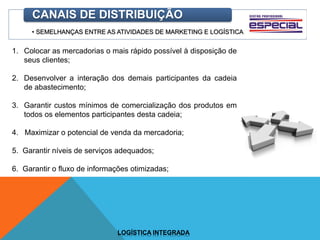 • SEMELHANÇAS ENTRE AS ATIVIDADES DE MARKETING E LOGÍSTICA
CANAIS DE DISTRIBUIÇÃO
1. Colocar as mercadorias o mais rápido possível à disposição de
seus clientes;
2. Desenvolver a interação dos demais participantes da cadeia
de abastecimento;
3. Garantir custos mínimos de comercialização dos produtos em
todos os elementos participantes desta cadeia;
4. Maximizar o potencial de venda da mercadoria;
5. Garantir níveis de serviços adequados;
6. Garantir o fluxo de informações otimizadas;
LOGÍSTICA INTEGRADA
 