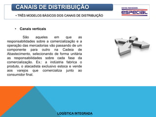 • TRÊS MODELOS BÁSICOS DOS CANAIS DE DISTRIBUIÇÃO
CANAIS DE DISTRIBUIÇÃO
• Canais verticais
São aqueles em que as
responsabilidades sobre a comercialização e a
operação das mercadorias vão passando de um
componente para outro na Cadeia de
Abastecimento, selecionando de forma unitária
as responsabilidades sobre cada fase da
comercialização. Ex.: a indústria fabrica o
produto, o atacadista exclusivo estoca e vende
aos varejos que comercializa junto ao
consumidor final.
LOGÍSTICA INTEGRADA
 