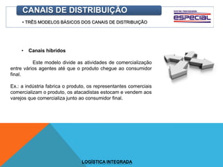 • TRÊS MODELOS BÁSICOS DOS CANAIS DE DISTRIBUIÇÃO
CANAIS DE DISTRIBUIÇÃO
• Canais híbridos
Este modelo divide as atividades de comercialização
entre vários agentes até que o produto chegue ao consumidor
final.
Ex.: a indústria fabrica o produto, os representantes comerciais
comercializam o produto, os atacadistas estocam e vendem aos
varejos que comercializa junto ao consumidor final.
LOGÍSTICA INTEGRADA
 