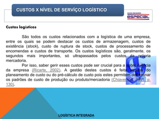 CUSTOS X NÍVEL DE SERVÍÇO LOGÍSTICO
LOGÍSTICA INTEGRADA
Custos logísticos
São todos os custos relacionados com a logística de uma empresa,
entre os quais se podem destacar os custos de armazenagem, custos de
existência (stock), custo de ruptura de stock, custos de processamento de
encomendas e custos de transporte. Os custos logísticos são, geralmente, os
segundos mais importantes, só ultrapassados pelos custos da própria
mercadoria.
Por isso, saber gerir esses custos pode ser crucial para a sobrevivência
da empresa (Ricarte, 2002). A gestão destes custos é feita através do
planeamento de custo ou do pré-cálculo de custo pois estes permitem determinar
os padrões de custo de produção ou produto/mercadoria (Chiavenato, 1991, p.
130).
 