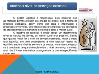 CUSTOS X NÍVEL DE SERVÍÇO LOGÍSTICO
LOGÍSTICA INTEGRADA
O gestor logístico é responsável pelo percurso que
as matérias-primas efetuam até chegar ao cliente, sob a forma de
produtos acabados, assim como por toda a informação e
processos envolvidos. Este deve procurar simplificar as operações
de processamento e marketing de forma a obter o menor custo.
O objetivo da logística é então atingir um determinado
nível de serviço de cliente, ao menor custo total possível. Sendo
que quanto maior for o nível de serviço pretendido, maior o custo
total logístico, um bom desempenho a nível logístico resulta do
equilíbrio entre o nível de serviço e os custos. No entanto, chegou-
se à conclusão de que a relação entre o nível de serviço e o custo
total não é linear, e o melhor balanço entre os dois é específico de
cada caso.
 