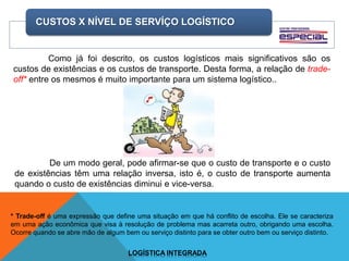 CUSTOS X NÍVEL DE SERVÍÇO LOGÍSTICO
LOGÍSTICA INTEGRADA
Como já foi descrito, os custos logísticos mais significativos são os
custos de existências e os custos de transporte. Desta forma, a relação de trade-
off* entre os mesmos é muito importante para um sistema logístico..
* Trade-off é uma expressão que define uma situação em que há conflito de escolha. Ele se caracteriza
em uma ação econômica que visa à resolução de problema mas acarreta outro, obrigando uma escolha.
Ocorre quando se abre mão de algum bem ou serviço distinto para se obter outro bem ou serviço distinto.
De um modo geral, pode afirmar-se que o custo de transporte e o custo
de existências têm uma relação inversa, isto é, o custo de transporte aumenta
quando o custo de existências diminui e vice-versa.
 