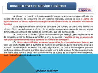 CUSTOS X NÍVEL DE SERVÍÇO LOGÍSTICO
LOGÍSTICA INTEGRADA
Analisando a relação entre os custos de transporte e os custos de existência em
função do número de armazéns de um sistema logístico, verifica-se que o ponto de
equilíbrio entre os custos referidos corresponde ao número ótimo de armazéns no sistema
logístico.
Mais especificamente, verifica-se que para um número de armazéns inferior ao
número ótimo, à medida que o número de armazéns aumenta os custos de transporte vão
diminuindo, ao contrário dos custos de existências, que vão aumentando.
Ao ultrapassar o número óptimo de armazéns – por exemplo, pela implementação
de armazéns extra de forma a aumentar o nível de serviço – verifica-se que os custos de
transporte vão diminuindo com o aumento do número de armazéns.
Os custos de existências assumem nesta situação o comportamento inverso, ou
seja, vão aumentando com o aumento de número de armazéns. É de notar ainda que se o
aumento do número de armazéns for muito significativo, os custos de transporte passam
também a crescer. Embora a análise apresentada tenha sido feita em função do número de
armazém, este não é o único fator que determina os custos de transporte e de existências,
tendo sido referido a título de exemplo.
 