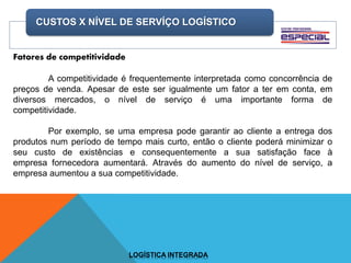 CUSTOS X NÍVEL DE SERVÍÇO LOGÍSTICO
LOGÍSTICA INTEGRADA
Fatores de competitividade
A competitividade é frequentemente interpretada como concorrência de
preços de venda. Apesar de este ser igualmente um fator a ter em conta, em
diversos mercados, o nível de serviço é uma importante forma de
competitividade.
Por exemplo, se uma empresa pode garantir ao cliente a entrega dos
produtos num período de tempo mais curto, então o cliente poderá minimizar o
seu custo de existências e consequentemente a sua satisfação face à
empresa fornecedora aumentará. Através do aumento do nível de serviço, a
empresa aumentou a sua competitividade.
 