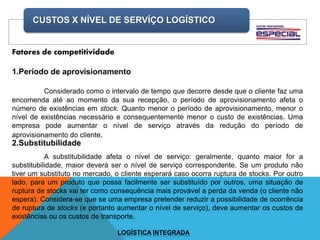 CUSTOS X NÍVEL DE SERVÍÇO LOGÍSTICO
LOGÍSTICA INTEGRADA
Fatores de competitividade
1.Período de aprovisionamento
Considerado como o intervalo de tempo que decorre desde que o cliente faz uma
encomenda até ao momento da sua recepção, o período de aprovisionamento afeta o
número de existências em stock. Quanto menor o período de aprovisionamento, menor o
nível de existências necessário e consequentemente menor o custo de existências. Uma
empresa pode aumentar o nível de serviço através da redução do período de
aprovisionamento do cliente.
2.Substitubilidade
A substitubilidade afeta o nível de serviço: geralmente, quanto maior for a
substitubilidade, maior deverá ser o nível de serviço correspondente. Se um produto não
tiver um substituto no mercado, o cliente esperará caso ocorra ruptura de stocks. Por outro
lado, para um produto que possa facilmente ser substituído por outros, uma situação de
ruptura de stocks vai ter como consequência mais provável a perda da venda (o cliente não
espera). Considera-se que se uma empresa pretender reduzir a possibilidade de ocorrência
de ruptura de stocks (e portanto aumentar o nível de serviço), deve aumentar os custos de
existências ou os custos de transporte.
 