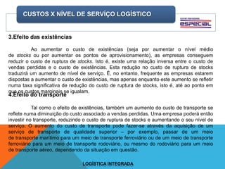 CUSTOS X NÍVEL DE SERVÍÇO LOGÍSTICO
LOGÍSTICA INTEGRADA
3.Efeito das existências
Ao aumentar o custo de existências (seja por aumentar o nível médio
de stocks ou por aumentar os pontos de aprovisionamento), as empresas conseguem
reduzir o custo de ruptura de stocks. Isto é, existe uma relação inversa entre o custo de
vendas perdidas e o custo de existências. Esta redução no custo de ruptura de stocks
traduzirá um aumento de nível de serviço. É, no entanto, frequente as empresas estarem
dispostas a aumentar o custo de existências, mas apenas enquanto este aumento se refletir
numa taxa significativa de redução do custo de ruptura de stocks, isto é, até ao ponto em
que os custos marginais se igualam.
4.Efeito do transporte
Tal como o efeito de existências, também um aumento do custo de transporte se
reflete numa diminuição do custo associado a vendas perdidas. Uma empresa poderá então
investir no transporte, reduzindo o custo de ruptura de stocks e aumentando o seu nível de
serviço. O aumento do custo de transporte pode fazer-se através da aquisição de um
serviço de transporte de qualidade superior – por exemplo, passar de um meio
de transporte marítimo para um meio de transporte ferroviário ou de um meio de transporte
ferroviário para um meio de transporte rodoviário, ou mesmo do rodoviário para um meio
de transporte aéreo, dependendo da situação em questão.
 