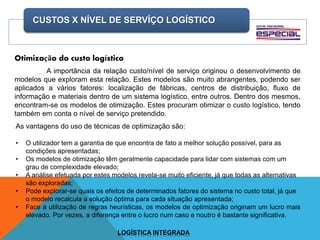 CUSTOS X NÍVEL DE SERVÍÇO LOGÍSTICO
LOGÍSTICA INTEGRADA
Otimização do custo logístico
A importância da relação custo/nível de serviço originou o desenvolvimento de
modelos que exploram esta relação. Estes modelos são muito abrangentes, podendo ser
aplicados a vários fatores: localização de fábricas, centros de distribuição, fluxo de
informação e materiais dentro de um sistema logístico, entre outros. Dentro dos mesmos,
encontram-se os modelos de otimização. Estes procuram otimizar o custo logístico, tendo
também em conta o nível de serviço pretendido.
As vantagens do uso de técnicas de optimização são:
• O utilizador tem a garantia de que encontra de fato a melhor solução possível, para as
condições apresentadas;
• Os modelos de otimização têm geralmente capacidade para lidar com sistemas com um
grau de complexidade elevado;
• A análise efetuada por estes modelos revela-se muito eficiente, já que todas as alternativas
são exploradas;
• Pode explorar-se quais os efeitos de determinados fatores do sistema no custo total, já que
o modelo recalcula a solução óptima para cada situação apresentada;
• Face à utilização de regras heurísticas, os modelos de optimização originam um lucro mais
elevado. Por vezes, a diferença entre o lucro num caso e noutro é bastante significativa.
 
