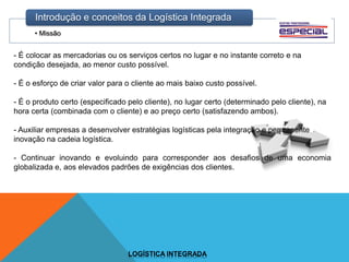 • Missão
Introdução e conceitos da Logística Integrada
LOGÍSTICA INTEGRADA
- É colocar as mercadorias ou os serviços certos no lugar e no instante correto e na
condição desejada, ao menor custo possível.
- É o esforço de criar valor para o cliente ao mais baixo custo possível.
- É o produto certo (especificado pelo cliente), no lugar certo (determinado pelo cliente), na
hora certa (combinada com o cliente) e ao preço certo (satisfazendo ambos).
- Auxiliar empresas a desenvolver estratégias logísticas pela integração e permanente
inovação na cadeia logística.
- Continuar inovando e evoluindo para corresponder aos desafios de uma economia
globalizada e, aos elevados padrões de exigências dos clientes.
 