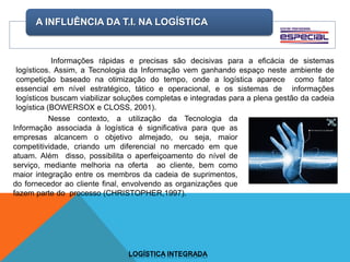 A INFLUÊNCIA DA T.I. NA LOGÍSTICA
LOGÍSTICA INTEGRADA
Informações rápidas e precisas são decisivas para a eficácia de sistemas
logísticos. Assim, a Tecnologia da Informação vem ganhando espaço neste ambiente de
competição baseado na otimização do tempo, onde a logística aparece como fator
essencial em nível estratégico, tático e operacional, e os sistemas de informações
logísticos buscam viabilizar soluções completas e integradas para a plena gestão da cadeia
logística (BOWERSOX e CLOSS, 2001).
Nesse contexto, a utilização da Tecnologia da
Informação associada à logística é significativa para que as
empresas alcancem o objetivo almejado, ou seja, maior
competitividade, criando um diferencial no mercado em que
atuam. Além disso, possibilita o aperfeiçoamento do nível de
serviço, mediante melhoria na oferta ao cliente, bem como
maior integração entre os membros da cadeia de suprimentos,
do fornecedor ao cliente final, envolvendo as organizações que
fazem parte do processo (CHRISTOPHER,1997).
 