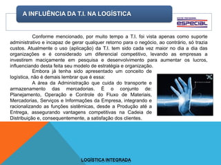A INFLUÊNCIA DA T.I. NA LOGÍSTICA
LOGÍSTICA INTEGRADA
Conforme mencionado, por muito tempo a T.I. foi vista apenas como suporte
administrativo e incapaz de gerar qualquer retorno para o negócio, ao contrário, só trazia
custos. Atualmente o uso (aplicação) da T.I. tem sido cada vez maior no dia a dia das
organizações e é considerado um diferencial competitivo, levando as empresas a
investirem maciçamente em pesquisa e desenvolvimento para aumentar os lucros,
influenciando desta feita seu modelo de estratégia e organização.
Embora já tenha sido apresentado um conceito de
logística, não é demais lembrar que é essa:
A área da Administração que cuida do transporte e
armazenamento das mercadorias. É o conjunto de:
Planejamento, Operação e Controle do Fluxo de Materiais,
Mercadorias, Serviços e Informações da Empresa, integrando e
racionalizando as funções sistêmicas, desde a Produção até a
Entrega, assegurando vantagens competitivas na Cadeia de
Distribuição e, consequentemente, a satisfação dos clientes.
 