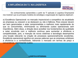 A INFLUÊNCIA DA T.I. NA LOGÍSTICA
LOGÍSTICA INTEGRADA
Os conhecimentos apreendidos a partir da TI aplicada à Logística Empresarial
nos mostram que os principais modelos de estratégia e organização de negócios objetivam:
a) Excelência Operacional: no mercado imprevisível e competitivo da atualidade
as empresas ou crescem e se destacam ou vão à falência. Para crescer devem
ser bem gerenciadas e estar comprometidas a melhorar mais rapidamente do
que os concorrentes, minimizando ou eliminando custos operacionais sem
importância. Além disso, a direção deve acreditar nos fundamentos da qualidade
e estar envolvida com a melhoria contínua para aumentar a eficiência e
competitividade, pois, a inserção de novos sistemas e tecnologia desempenha
uma função relevante na criação de processos operacionalmente excelentes.
Excelência operacional significa em poucas palavras que as empresas enfatizam
a eficiência e a confiabilidade, liderando o mercado em termos de preço e
conveniência, minimizando custos.
 