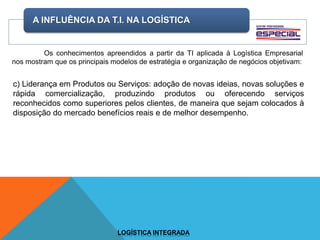A INFLUÊNCIA DA T.I. NA LOGÍSTICA
LOGÍSTICA INTEGRADA
Os conhecimentos apreendidos a partir da TI aplicada à Logística Empresarial
nos mostram que os principais modelos de estratégia e organização de negócios objetivam:
c) Liderança em Produtos ou Serviços: adoção de novas ideias, novas soluções e
rápida comercialização, produzindo produtos ou oferecendo serviços
reconhecidos como superiores pelos clientes, de maneira que sejam colocados à
disposição do mercado benefícios reais e de melhor desempenho.
 