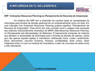 A INFLUÊNCIA DA T.I. NA LOGÍSTICA
LOGÍSTICA INTEGRADA
ERP - Enterprise Resources Planning ou Planejamento de Recursos da Corporação
Um sistema dito ERP tem a pretensão de suportar todas as necessidades de
informação para tomada de decisão gerencial de um empreendimento como um todo. Em
uma tradução livre Enterprise Resources Planning poderia significar "Planejamento de
Recursos da Corporação". Esse termo tem sido cunhado como o estágio mais avançado
dos sistemas tradicionalmente chamados de MRPII (Manufacturing Resources Planning,
ou Planejamento das Necessidades de Materiais). É basicamente composto de módulos
que atendam a necessidade de informação para a tomada de decisão de setores, outros
que não apenas aqueles ligados à manufatura: distribuição física, custos, recebimento,
fiscal, faturamento, recursos humanos, finanças, contabilidade, entre outros, todos
integrados entre si e com os módulos de manufatura, a partir de uma base de dados única
e não redundante.
 
