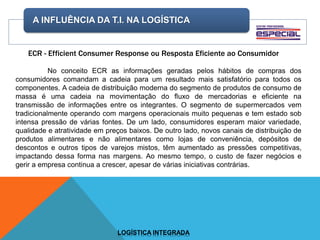 A INFLUÊNCIA DA T.I. NA LOGÍSTICA
LOGÍSTICA INTEGRADA
ECR - Efficient Consumer Response ou Resposta Eficiente ao Consumidor
No conceito ECR as informações geradas pelos hábitos de compras dos
consumidores comandam a cadeia para um resultado mais satisfatório para todos os
componentes. A cadeia de distribuição moderna do segmento de produtos de consumo de
massa é uma cadeia na movimentação do fluxo de mercadorias e eficiente na
transmissão de informações entre os integrantes. O segmento de supermercados vem
tradicionalmente operando com margens operacionais muito pequenas e tem estado sob
intensa pressão de várias fontes. De um lado, consumidores esperam maior variedade,
qualidade e atratividade em preços baixos. De outro lado, novos canais de distribuição de
produtos alimentares e não alimentares como lojas de conveniência, depósitos de
descontos e outros tipos de varejos mistos, têm aumentado as pressões competitivas,
impactando dessa forma nas margens. Ao mesmo tempo, o custo de fazer negócios e
gerir a empresa continua a crescer, apesar de várias iniciativas contrárias.
 