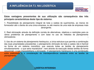 A INFLUÊNCIA DA T.I. NA LOGÍSTICA
LOGÍSTICA INTEGRADA
Estas vantagens provenientes de sua utilização são consequência das três
principais características deste tipo de sistema:
1. Possibilidade de planejamento integral de toda a cadeia de suprimentos, ao menos do
fornecedor até o cliente de uma única empresa, ou até mesmo de uma rede de empresas mais
abrangente;
2. Real otimização através da definição correta de alternativas, objetivos e restrições para os
vários problemas de planejamento e com base no uso de métodos de planejamento
otimizadores ;
3. Uso de um sistema de planejamento hierárquico, a única estrutura que permite a combinação
das duas propriedades precedentes: o planejamento otimizado de toda a cadeia não é factível
na forma de um sistema monolítico, que executa todas as tarefas de planejamento
simultaneamente - o que seria impraticável - nem através da execução destas tarefas de forma
sequencial - o que impossibilitaria a otimização. O planejamento hierárquico é uma ponderação
entre praticidade e a consideração da interdependência existente entre as tarefas de
planejamento.
 
