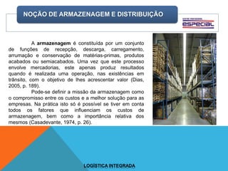 NOÇÃO DE ARMAZENAGEM E DISTRIBUIÇÃO
LOGÍSTICA INTEGRADA
A armazenagem é constituída por um conjunto
de funções de recepção, descarga, carregamento,
arrumação e conservação de matérias-primas, produtos
acabados ou semiacabados. Uma vez que este processo
envolve mercadorias, este apenas produz resultados
quando é realizada uma operação, nas existências em
trânsito, com o objetivo de lhes acrescentar valor (Dias,
2005, p. 189).
Pode-se definir a missão da armazenagem como
o compromisso entre os custos e a melhor solução para as
empresas. Na prática isto só é possível se tiver em conta
todos os fatores que influenciam os custos de
armazenagem, bem como a importância relativa dos
mesmos (Casadevante, 1974, p. 26).
 