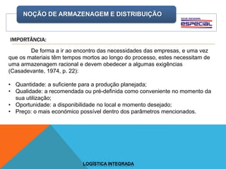 NOÇÃO DE ARMAZENAGEM E DISTRIBUIÇÃO
LOGÍSTICA INTEGRADA
De forma a ir ao encontro das necessidades das empresas, e uma vez
que os materiais têm tempos mortos ao longo do processo, estes necessitam de
uma armazenagem racional e devem obedecer a algumas exigências
(Casadevante, 1974, p. 22):
• Quantidade: a suficiente para a produção planejada;
• Qualidade: a recomendada ou pré-definida como conveniente no momento da
sua utilização;
• Oportunidade: a disponibilidade no local e momento desejado;
• Preço: o mais económico possível dentro dos parâmetros mencionados.
IMPORTÂNCIA:
 