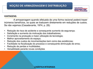 NOÇÃO DE ARMAZENAGEM E DISTRIBUIÇÃO
LOGÍSTICA INTEGRADA
A armazenagem quando efetuada de uma forma racional poderá trazer
inúmeros benefícios, os quais se traduzem diretamente em reduções de custos.
Se não vejamos (Casadevante, 1974, p. 28):
• Redução de risco de acidente e consequente aumento da segurança;
• Satisfação e aumento da motivação dos trabalhadores;
• Incremento na produção e maior utilização da tecnologia;
• Melhor aproveitamento do espaço;
• Redução dos custos de movimentações bem como das existências;
• Facilidade na fiscalização do processo e consequente diminuição de erros;
• Redução de perdas e inutilidades;
• Versatilidade perante novas condições
VANTAGENS:
 