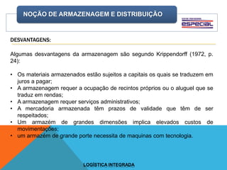 NOÇÃO DE ARMAZENAGEM E DISTRIBUIÇÃO
LOGÍSTICA INTEGRADA
DESVANTAGENS:
Algumas desvantagens da armazenagem são segundo Krippendorff (1972, p.
24):
• Os materiais armazenados estão sujeitos a capitais os quais se traduzem em
juros a pagar;
• A armazenagem requer a ocupação de recintos próprios ou o aluguel que se
traduz em rendas;
• A armazenagem requer serviços administrativos;
• A mercadoria armazenada têm prazos de validade que têm de ser
respeitados;
• Um armazém de grandes dimensões implica elevados custos de
movimentações;
• um armazém de grande porte necessita de maquinas com tecnologia.
 