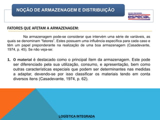 NOÇÃO DE ARMAZENAGEM E DISTRIBUIÇÃO
LOGÍSTICA INTEGRADA
FATORES QUE AFETAM A ARMAZENAGEM:
Na armazenagem pode-se considerar que intervém uma série de variáveis, as
quais se denominam “fatores”. Estes possuem uma influência específica para cada caso e
têm um papel preponderante na realização de uma boa armazenagem (Casadevante,
1974, p. 45). Se não veja-se:
1. O material é destacado como o principal ítem da armazenagem. Este pode
ser diferenciado pela sua utilização, consumo, e apresentação, bem como
outras características especiais que podem ser determinantes nas medidas
a adaptar, devendo-se por isso classificar os materiais tendo em conta
diversos itens (Casadevante, 1974, p. 62).
 