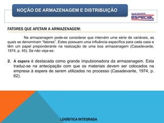 NOÇÃO DE ARMAZENAGEM E DISTRIBUIÇÃO
LOGÍSTICA INTEGRADA
FATORES QUE AFETAM A ARMAZENAGEM:
Na armazenagem pode-se considerar que intervém uma série de variáveis, as
quais se denominam “fatores”. Estes possuem uma influência específica para cada caso e
têm um papel preponderante na realização de uma boa armazenagem (Casadevante,
1974, p. 45). Se não veja-se:
2. A espera é destacada como grande impulsionadora da armazenagem. Esta
traduz-se na antecipação com que os materiais devem ser colocados na
empresa à espera de serem utilizados no processo (Casadevante, 1974, p.
62).
 