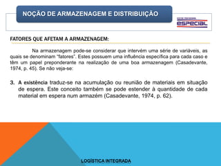 NOÇÃO DE ARMAZENAGEM E DISTRIBUIÇÃO
LOGÍSTICA INTEGRADA
FATORES QUE AFETAM A ARMAZENAGEM:
Na armazenagem pode-se considerar que intervém uma série de variáveis, as
quais se denominam “fatores”. Estes possuem uma influência específica para cada caso e
têm um papel preponderante na realização de uma boa armazenagem (Casadevante,
1974, p. 45). Se não veja-se:
3. A existência traduz-se na acumulação ou reunião de materiais em situação
de espera. Este conceito também se pode estender à quantidade de cada
material em espera num armazém (Casadevante, 1974, p. 62).
 