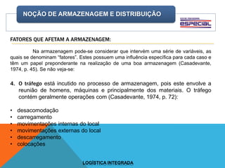 NOÇÃO DE ARMAZENAGEM E DISTRIBUIÇÃO
LOGÍSTICA INTEGRADA
FATORES QUE AFETAM A ARMAZENAGEM:
Na armazenagem pode-se considerar que intervém uma série de variáveis, as
quais se denominam “fatores”. Estes possuem uma influência específica para cada caso e
têm um papel preponderante na realização de uma boa armazenagem (Casadevante,
1974, p. 45). Se não veja-se:
4. O tráfego está incutido no processo de armazenagem, pois este envolve a
reunião de homens, máquinas e principalmente dos materiais. O tráfego
contém geralmente operações com (Casadevante, 1974, p. 72):
• desacomodação
• carregamento
• movimentações internas do local
• movimentações externas do local
• descarregamento
• colocações
 