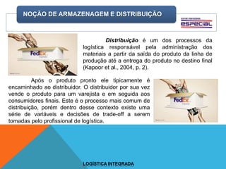 NOÇÃO DE ARMAZENAGEM E DISTRIBUIÇÃO
LOGÍSTICA INTEGRADA
Distribuição é um dos processos da
logística responsável pela administração dos
materiais a partir da saída do produto da linha de
produção até a entrega do produto no destino final
(Kapoor et al., 2004, p. 2).
Após o produto pronto ele tipicamente é
encaminhado ao distribuidor. O distribuidor por sua vez
vende o produto para um varejista e em seguida aos
consumidores finais. Este é o processo mais comum de
distribuição, porém dentro desse contexto existe uma
série de variáveis e decisões de trade-off a serem
tomadas pelo profissional de logística.
 