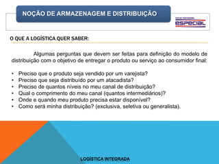 NOÇÃO DE ARMAZENAGEM E DISTRIBUIÇÃO
LOGÍSTICA INTEGRADA
O QUE A LOGÍSTICA QUER SABER:
Algumas perguntas que devem ser feitas para definição do modelo de
distribuição com o objetivo de entregar o produto ou serviço ao consumidor final:
• Preciso que o produto seja vendido por um varejista?
• Preciso que seja distribuído por um atacadista?
• Preciso de quantos níveis no meu canal de distribuição?
• Qual o comprimento do meu canal (quantos intermediários)?
• Onde e quando meu produto precisa estar disponível?
• Como será minha distribuição? (exclusiva, seletiva ou generalista).
 