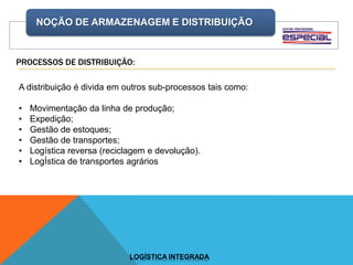 NOÇÃO DE ARMAZENAGEM E DISTRIBUIÇÃO
LOGÍSTICA INTEGRADA
PROCESSOS DE DISTRIBUIÇÃO:
A distribuição é divida em outros sub-processos tais como:
• Movimentação da linha de produção;
• Expedição;
• Gestão de estoques;
• Gestão de transportes;
• Logística reversa (reciclagem e devolução).
• LogÍstica de transportes agrários
 