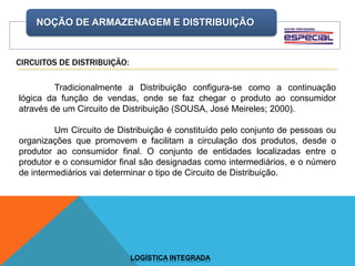 NOÇÃO DE ARMAZENAGEM E DISTRIBUIÇÃO
LOGÍSTICA INTEGRADA
CIRCUITOS DE DISTRIBUIÇÃO:
Tradicionalmente a Distribuição configura-se como a continuação
lógica da função de vendas, onde se faz chegar o produto ao consumidor
através de um Circuito de Distribuição (SOUSA, José Meireles; 2000).
Um Circuito de Distribuição é constituído pelo conjunto de pessoas ou
organizações que promovem e facilitam a circulação dos produtos, desde o
produtor ao consumidor final. O conjunto de entidades localizadas entre o
produtor e o consumidor final são designadas como intermediários, e o número
de intermediários vai determinar o tipo de Circuito de Distribuição.
 