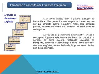 Introdução e conceitos da Logística Integrada
LOGÍSTICA INTEGRADA
A Logística nasceu com a própria evolução da
humanidade. Nos primórdios dos tempos, o homem era um
ser que somente caçava e coletava frutos para consumo
próprio, portanto ele comia seu alimento no local onde foi
conseguido.
A evolução do pensamento administrativo enfoca a
concepção logística relacionada ao fluxo de produtos e
serviços de forma coletiva, realizando atividades de
transporte, estoques e comunicação como parte essencial
dos seus negócios, com a finalidade de prover seus clientes
com bens e serviços.
 